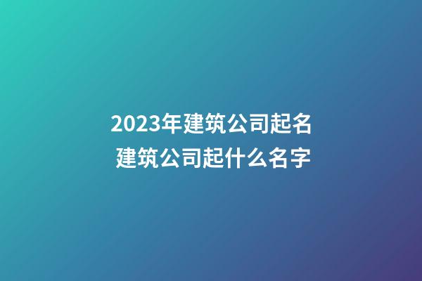 2023年建筑公司起名 建筑公司起什么名字